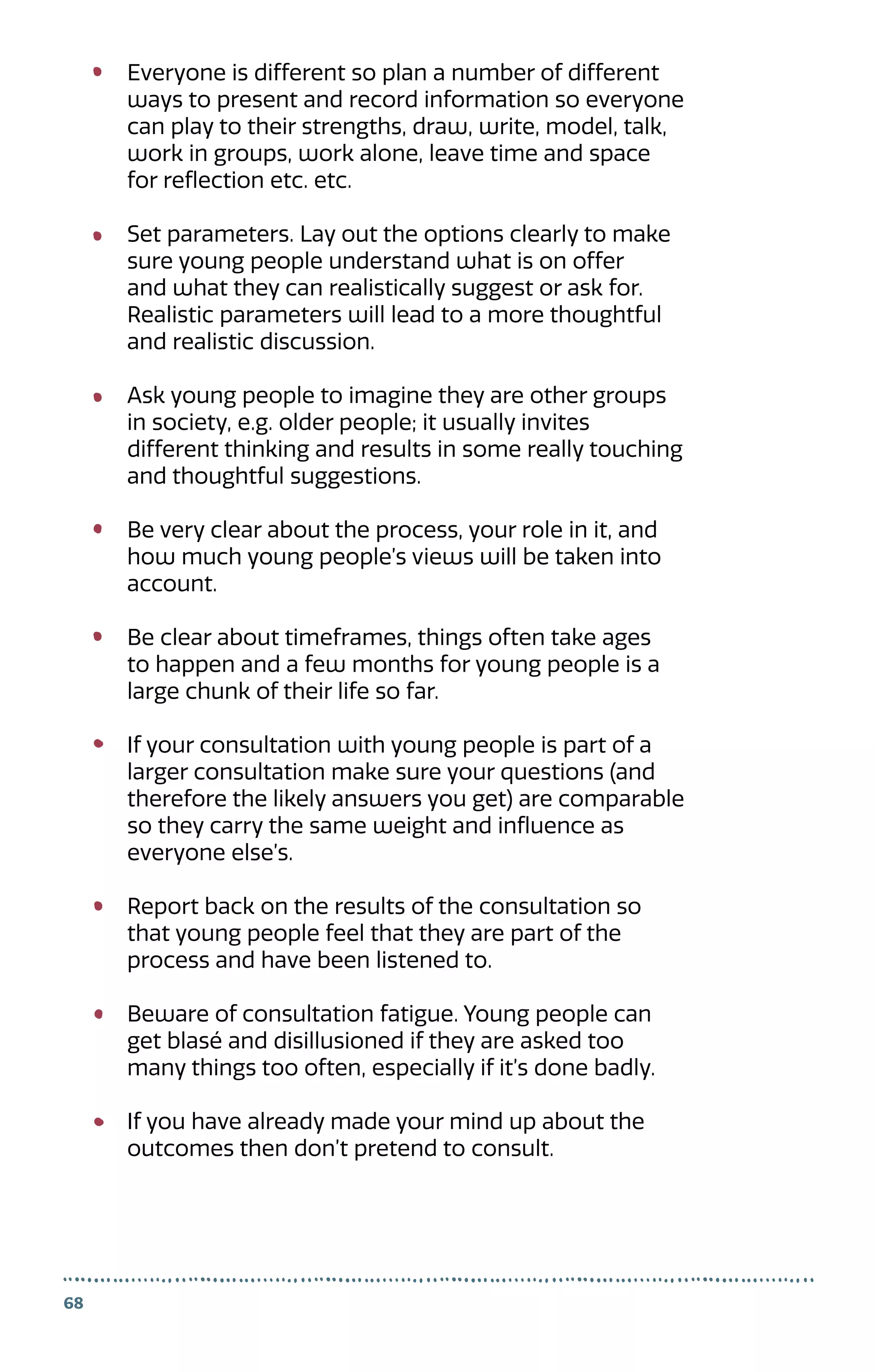 Everyone is different so plan a number of different
ways to present and record information so everyone
can play to their strengths, draw, write, model, talk,
work in groups, work alone, leave time and space
for reflection etc. etc.
Set parameters. Lay out the options clearly to make
sure young people understand what is on offer
and what they can realistically suggest or ask for.
Realistic parameters will lead to a more thoughtful
and realistic discussion.
Ask young people to imagine they are other groups
in society, e.g. older people; it usually invites
different thinking and results in some really touching
and thoughtful suggestions.
Be very clear about the process, your role in it, and
how much young people’s views will be taken into
account.
Be clear about timeframes, things often take ages
to happen and a few months for young people is a
large chunk of their life so far.
If your consultation with young people is part of a
larger consultation make sure your questions (and
therefore the likely answers you get) are comparable
so they carry the same weight and influence as
everyone else’s.
Report back on the results of the consultation so
that young people feel that they are part of the
process and have been listened to.
Beware of consultation fatigue. Young people can
get blasé and disillusioned if they are asked too
many things too often, especially if it’s done badly.
If you have already made your mind up about the
outcomes then don’t pretend to consult.
68
 