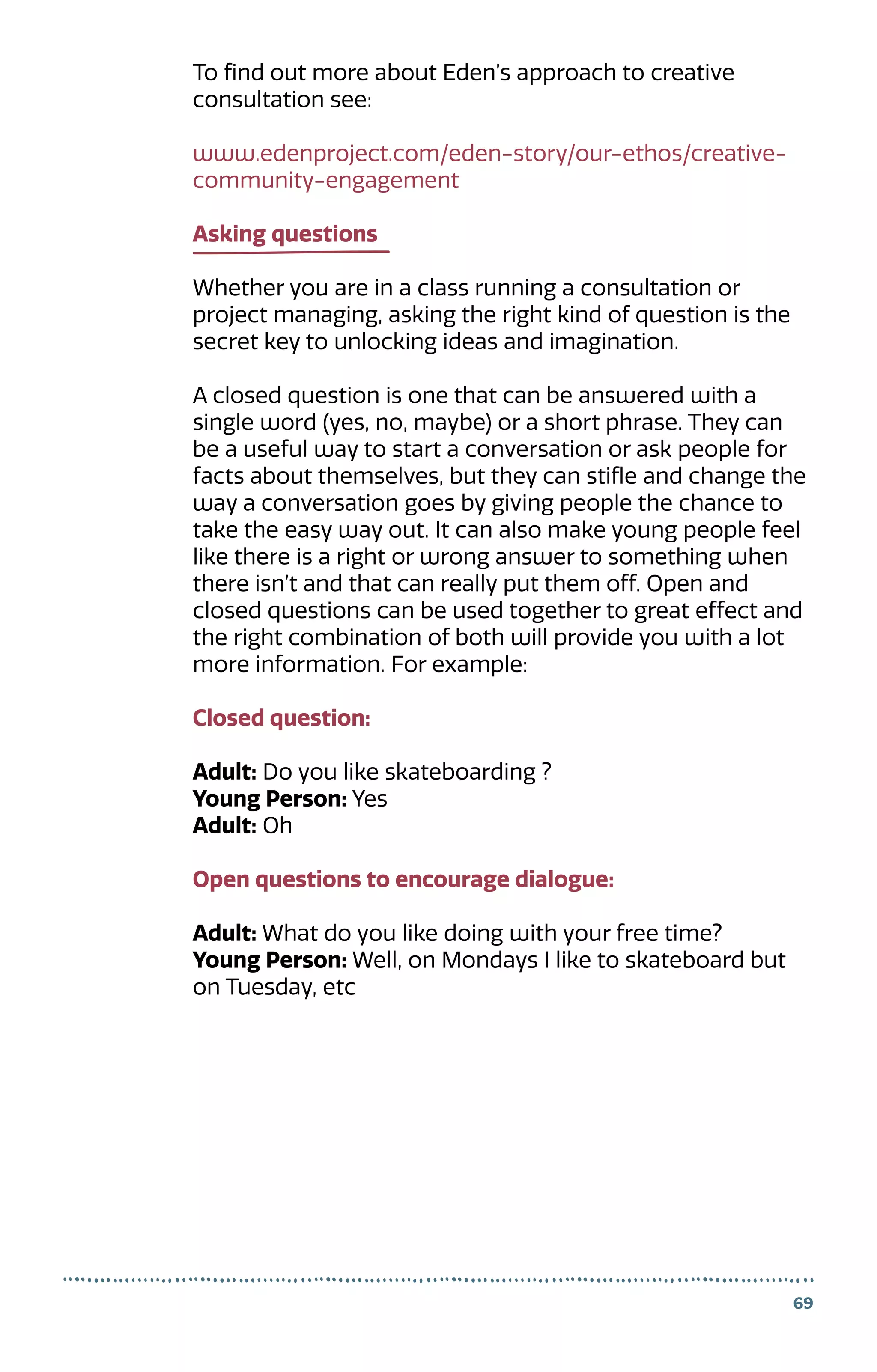 To find out more about Eden’s approach to creative
consultation see:
www.edenproject.com/eden-story/our-ethos/creative-
community-engagement
Asking questions
Whether you are in a class running a consultation or
project managing, asking the right kind of question is the
secret key to unlocking ideas and imagination.
A closed question is one that can be answered with a
single word (yes, no, maybe) or a short phrase. They can
be a useful way to start a conversation or ask people for
facts about themselves, but they can stifle and change the
way a conversation goes by giving people the chance to
take the easy way out. It can also make young people feel
like there is a right or wrong answer to something when
there isn’t and that can really put them off. Open and
closed questions can be used together to great effect and
the right combination of both will provide you with a lot
more information. For example:
Closed question:
Adult: Do you like skateboarding ?
Young Person: Yes
Adult: Oh
Open questions to encourage dialogue:
Adult: What do you like doing with your free time?
Young Person: Well, on Mondays I like to skateboard but
on Tuesday, etc
69
 