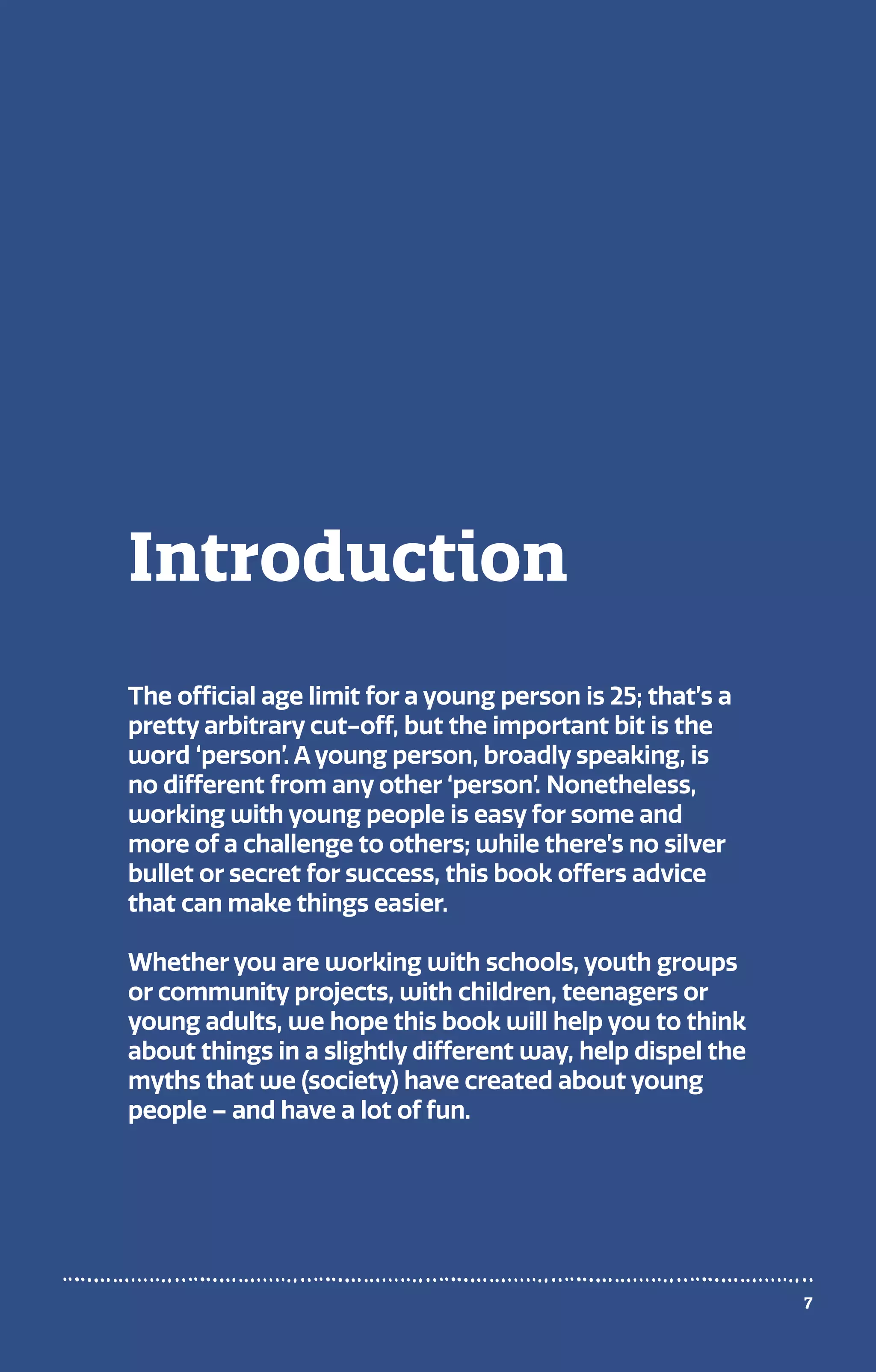 Introduction
The official age limit for a young person is 25; that’s a
pretty arbitrary cut-off, but the important bit is the
word ‘person’. A young person, broadly speaking, is
no different from any other ‘person’. Nonetheless,
working with young people is easy for some and
more of a challenge to others; while there’s no silver
bullet or secret for success, this book offers advice
that can make things easier.
Whether you are working with schools, youth groups
or community projects, with children, teenagers or
young adults, we hope this book will help you to think
about things in a slightly different way, help dispel the
myths that we (society) have created about young
people – and have a lot of fun.
7
 