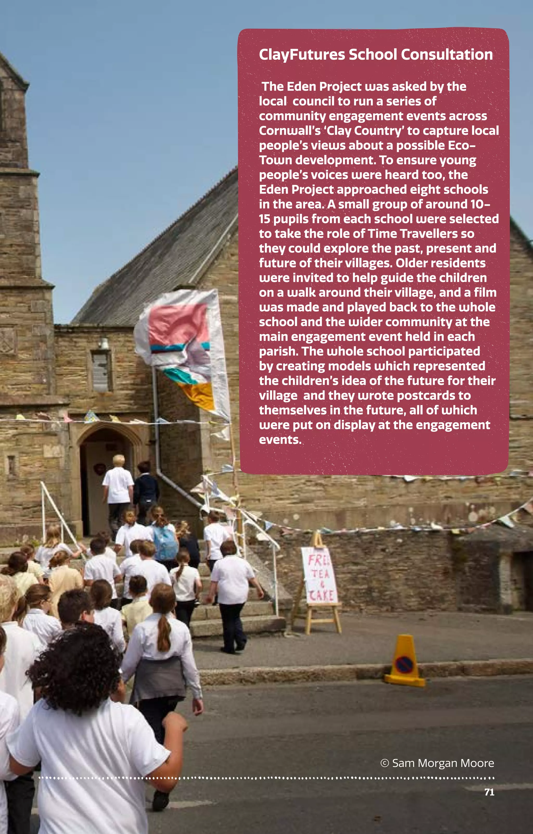 71
ClayFutures School Consultation
The Eden Project was asked by the
local council to run a series of
community engagement events across
Cornwall’s ‘Clay Country’ to capture local
people’s views about a possible Eco-
Town development. To ensure young
people’s voices were heard too, the
Eden Project approached eight schools
in the area. A small group of around 10-
15 pupils from each school were selected
to take the role of Time Travellers so
they could explore the past, present and
future of their villages. Older residents
were invited to help guide the children
on a walk around their village, and a film
was made and played back to the whole
school and the wider community at the
main engagement event held in each
parish. The whole school participated
by creating models which represented
the children’s idea of the future for their
village and they wrote postcards to
themselves in the future, all of which
were put on display at the engagement
events.
© Sam Morgan Moore
71
 