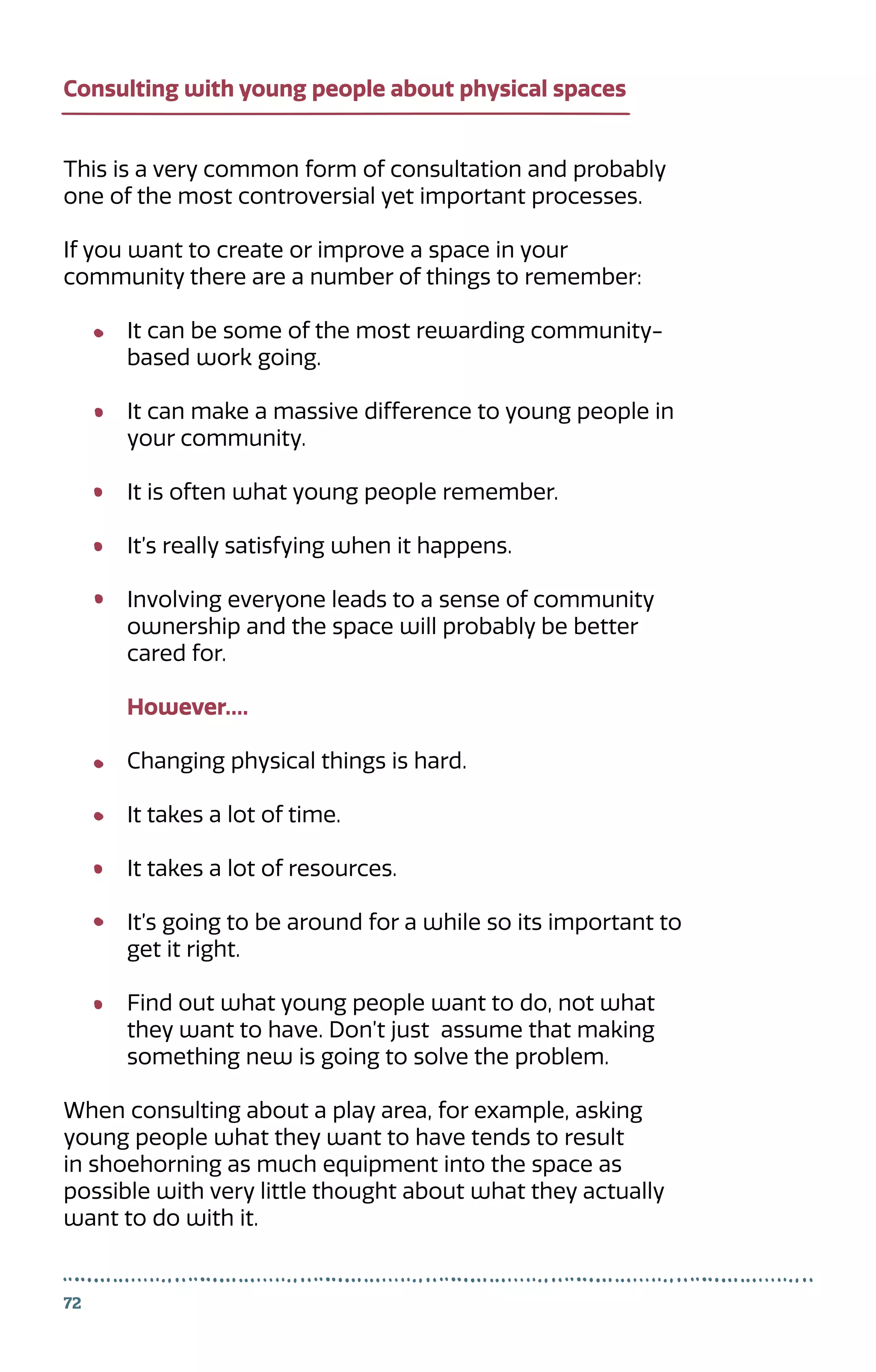 72
This is a very common form of consultation and probably
one of the most controversial yet important processes.
If you want to create or improve a space in your 	
community there are a number of things to remember:
It can be some of the most rewarding community-
based work going.
It can make a massive difference to young people in
your community.
It is often what young people remember.
It’s really satisfying when it happens.
Involving everyone leads to a sense of community
ownership and the space will probably be better
cared for.
However….
Changing physical things is hard.
It takes a lot of time.
It takes a lot of resources.
It’s going to be around for a while so its important to
get it right.
Find out what young people want to do, not what
they want to have. Don’t just assume that making
something new is going to solve the problem.
When consulting about a play area, for example, asking
young people what they want to have tends to result
in shoehorning as much equipment into the space as
possible with very little thought about what they actually
want to do with it.
Consulting with young people about physical spaces
 