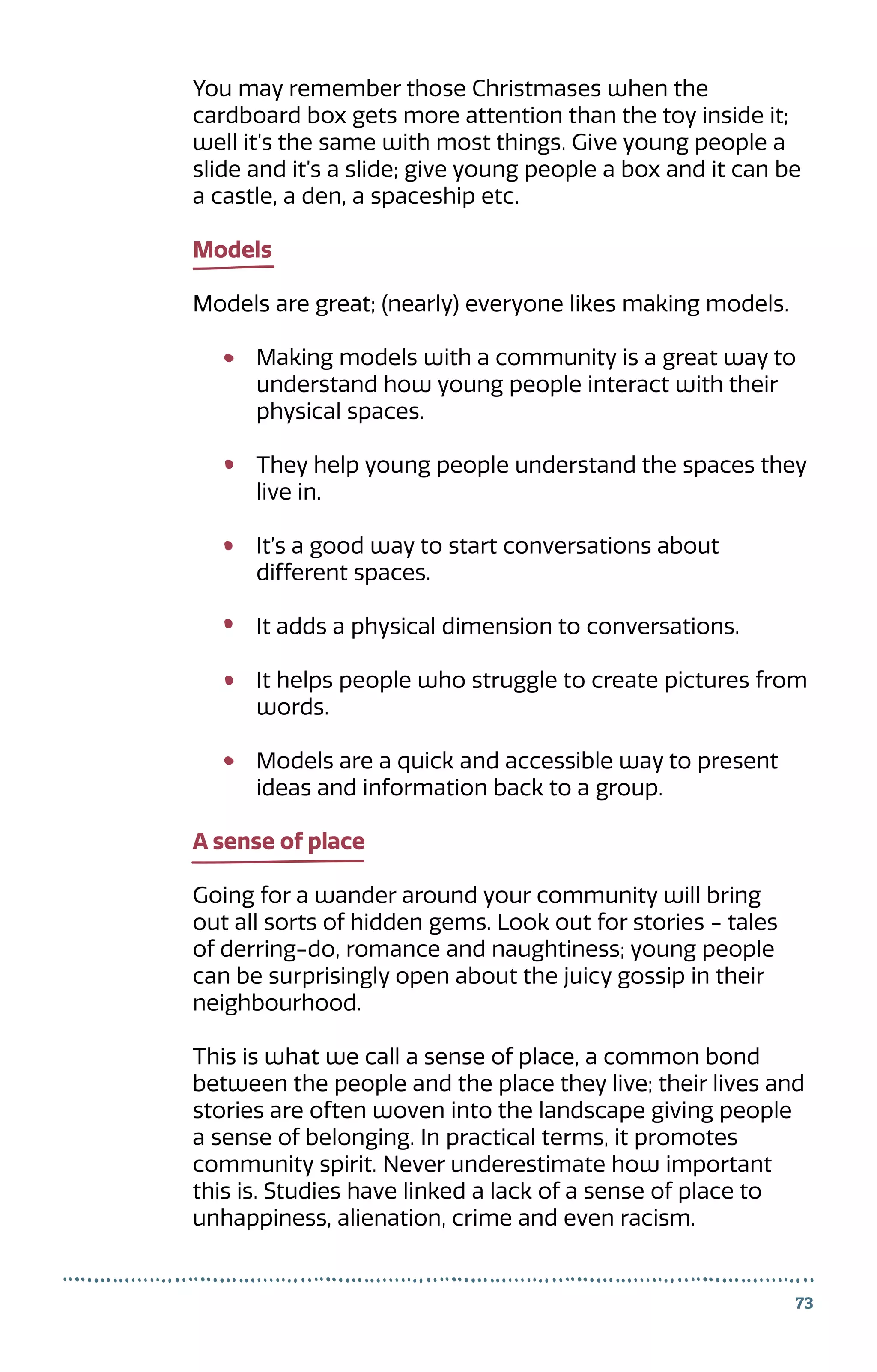 73
You may remember those Christmases when the
cardboard box gets more attention than the toy inside it;
well it’s the same with most things. Give young people a
slide and it’s a slide; give young people a box and it can be
a castle, a den, a spaceship etc.
Models
Models are great; (nearly) everyone likes making models.
Making models with a community is a great way to
understand how young people interact with their
physical spaces.
They help young people understand the spaces they
live in.
It’s a good way to start conversations about
different spaces.
It adds a physical dimension to conversations.
It helps people who struggle to create pictures from
words.
Models are a quick and accessible way to present
ideas and information back to a group.
A sense of place
Going for a wander around your community will bring
out all sorts of hidden gems. Look out for stories - tales
of derring-do, romance and naughtiness; young people
can be surprisingly open about the juicy gossip in their
neighbourhood.
This is what we call a sense of place, a common bond
between the people and the place they live; their lives and
stories are often woven into the landscape giving people
a sense of belonging. In practical terms, it promotes
community spirit. Never underestimate how important
this is. Studies have linked a lack of a sense of place to
unhappiness, alienation, crime and even racism.
 