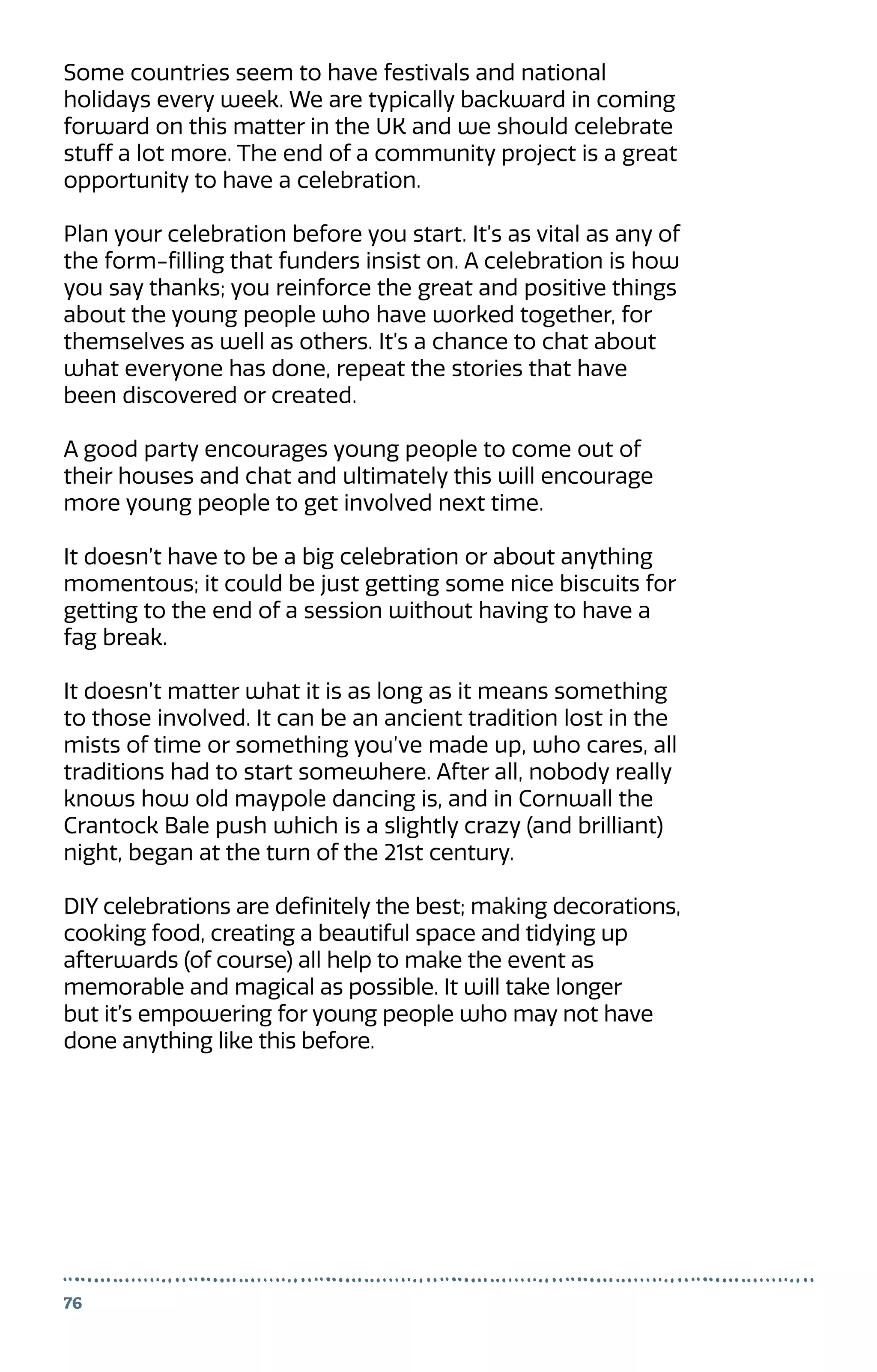 Some countries seem to have festivals and national
holidays every week. We are typically backward in coming
forward on this matter in the UK and we should celebrate
stuff a lot more. The end of a community project is a great
opportunity to have a celebration.
Plan your celebration before you start. It’s as vital as any of
the form-filling that funders insist on. A celebration is how
you say thanks; you reinforce the great and positive things
about the young people who have worked together, for
themselves as well as others. It’s a chance to chat about
what everyone has done, repeat the stories that have
been discovered or created.
A good party encourages young people to come out of
their houses and chat and ultimately this will encourage
more young people to get involved next time.
It doesn’t have to be a big celebration or about anything
momentous; it could be just getting some nice biscuits for
getting to the end of a session without having to have a
fag break.
It doesn’t matter what it is as long as it means something
to those involved. It can be an ancient tradition lost in the
mists of time or something you’ve made up, who cares, all
traditions had to start somewhere. After all, nobody really
knows how old maypole dancing is, and in Cornwall the
Crantock Bale push which is a slightly crazy (and brilliant)
night, began at the turn of the 21st century.
DIY celebrations are definitely the best; making decorations,
cooking food, creating a beautiful space and tidying up
afterwards (of course) all help to make the event as
memorable and magical as possible. It will take longer
but it’s empowering for young people who may not have
done anything like this before.
76
 