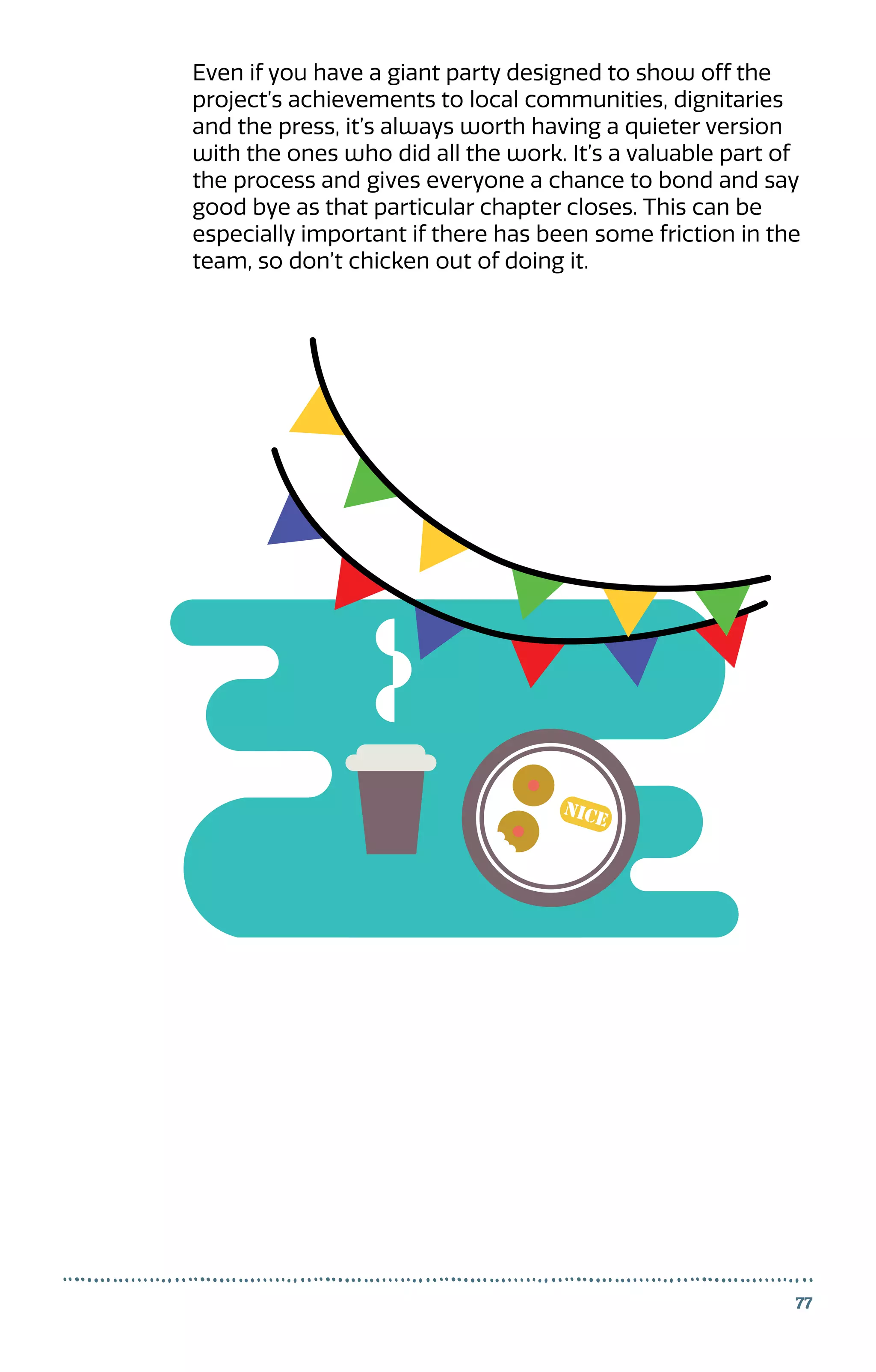 77
Even if you have a giant party designed to show off the
project’s achievements to local communities, dignitaries
and the press, it’s always worth having a quieter version
with the ones who did all the work. It’s a valuable part of
the process and gives everyone a chance to bond and say
good bye as that particular chapter closes. This can be
especially important if there has been some friction in the
team, so don’t chicken out of doing it.
 