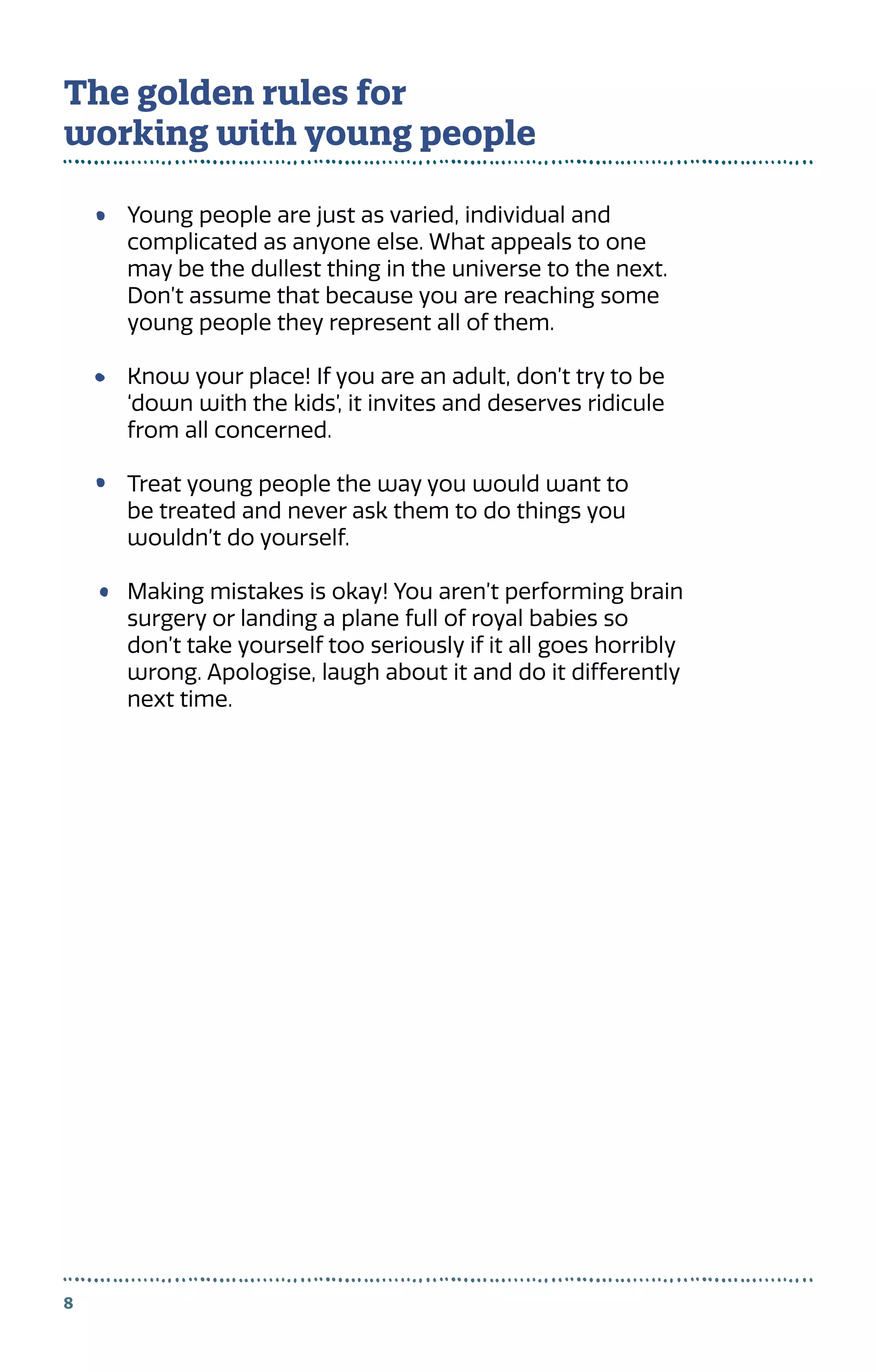 Young people are just as varied, individual and
complicated as anyone else. What appeals to one
may be the dullest thing in the universe to the next.
Don’t assume that because you are reaching some
young people they represent all of them.
Know your place! If you are an adult, don’t try to be
‘down with the kids’, it invites and deserves ridicule
from all concerned.
Treat young people the way you would want to
be treated and never ask them to do things you
wouldn’t do yourself.
Making mistakes is okay! You aren’t performing brain
surgery or landing a plane full of royal babies so
don’t take yourself too seriously if it all goes horribly
wrong. Apologise, laugh about it and do it differently
next time.
8
The golden rules for
working with young people
 