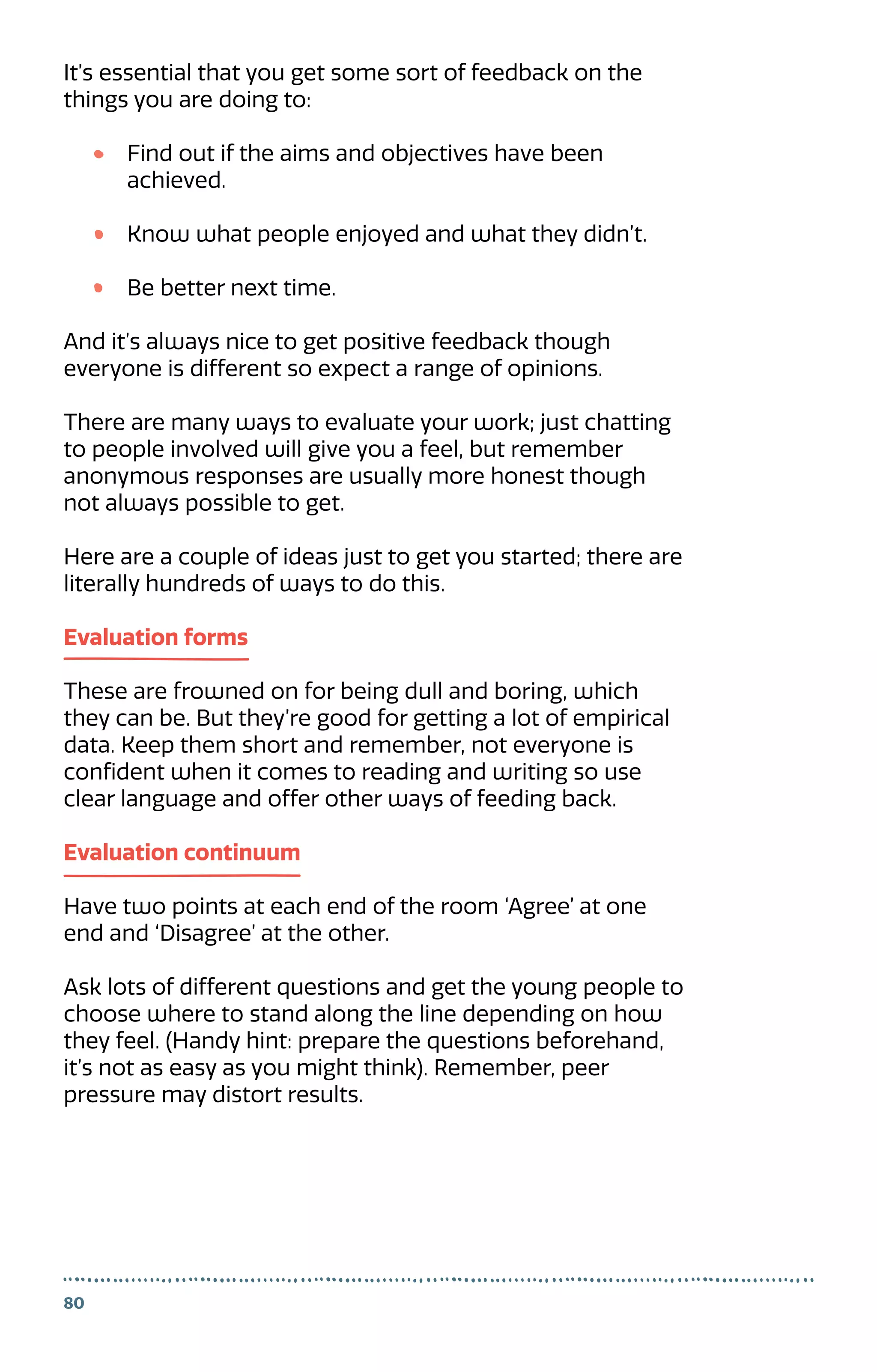 It’s essential that you get some sort of feedback on the
things you are doing to:
Find out if the aims and objectives have been
achieved.
Know what people enjoyed and what they didn’t.
Be better next time.
And it’s always nice to get positive feedback though
everyone is different so expect a range of opinions.
There are many ways to evaluate your work; just chatting
to people involved will give you a feel, but remember
anonymous responses are usually more honest though
not always possible to get.
Here are a couple of ideas just to get you started; there are
literally hundreds of ways to do this.
Evaluation forms
These are frowned on for being dull and boring, which
they can be. But they’re good for getting a lot of empirical
data. Keep them short and remember, not everyone is
confident when it comes to reading and writing so use
clear language and offer other ways of feeding back.
Evaluation continuum
Have two points at each end of the room ‘Agree’ at one
end and ‘Disagree’ at the other.
Ask lots of different questions and get the young people to
choose where to stand along the line depending on how
they feel. (Handy hint: prepare the questions beforehand,
it’s not as easy as you might think). Remember, peer
pressure may distort results.
80
 