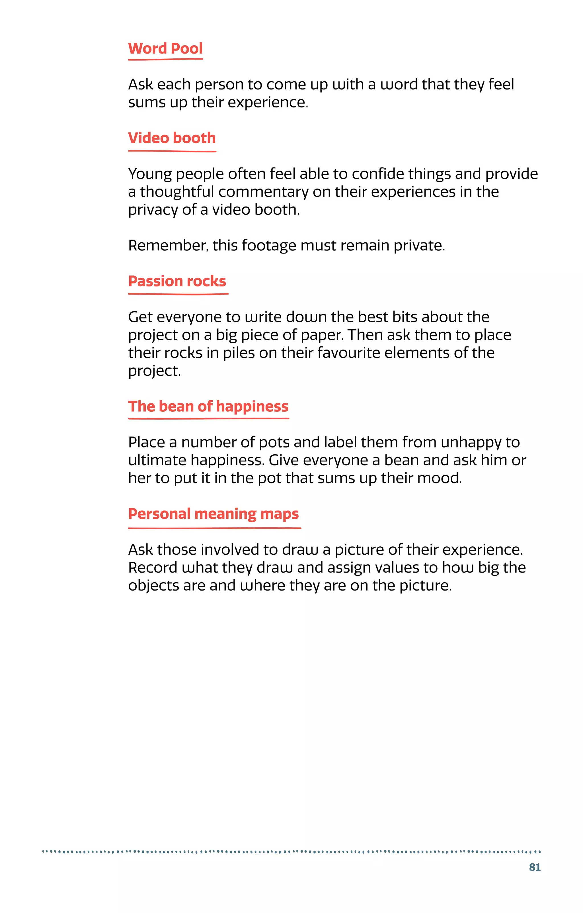 Word Pool
Ask each person to come up with a word that they feel
sums up their experience.
Video booth
Young people often feel able to confide things and provide
a thoughtful commentary on their experiences in the
privacy of a video booth.
Remember, this footage must remain private.
Passion rocks
Get everyone to write down the best bits about the
project on a big piece of paper. Then ask them to place
their rocks in piles on their favourite elements of the
project.
The bean of happiness
Place a number of pots and label them from unhappy to
ultimate happiness. Give everyone a bean and ask him or
her to put it in the pot that sums up their mood.
Personal meaning maps
Ask those involved to draw a picture of their experience.
Record what they draw and assign values to how big the
objects are and where they are on the picture.
81
 