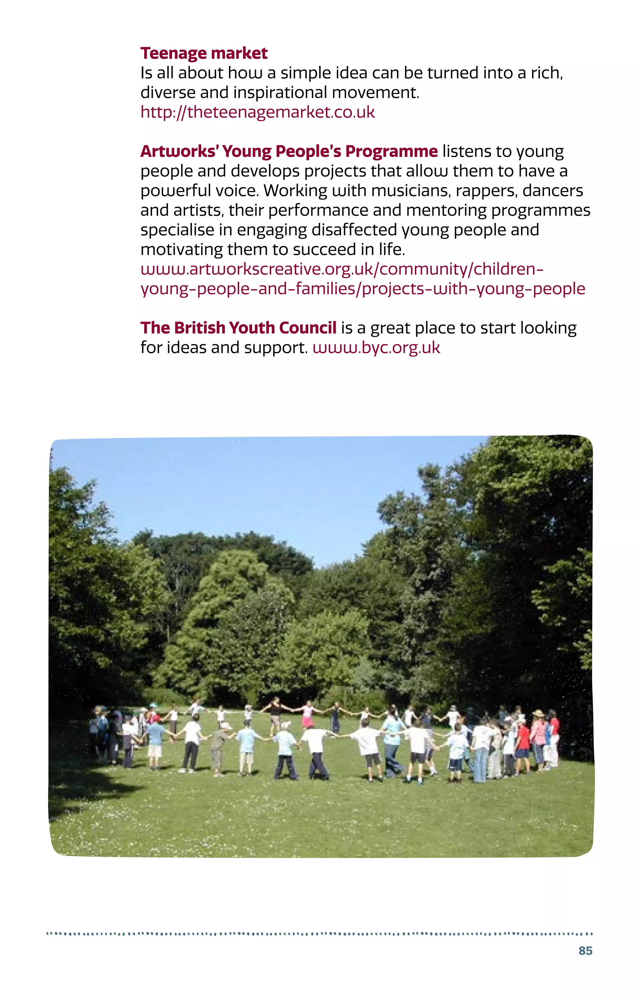 85
Teenage market
Is all about how a simple idea can be turned into a rich,
diverse and inspirational movement.
http://theteenagemarket.co.uk
Artworks’ Young People’s Programme listens to young
people and develops projects that allow them to have a
powerful voice. Working with musicians, rappers, dancers
and artists, their performance and mentoring programmes
specialise in engaging disaffected young people and
motivating them to succeed in life.
www.artworkscreative.org.uk/community/children-
young-people-and-families/projects-with-young-people
The British Youth Council is a great place to start looking
for ideas and support. www.byc.org.uk
 