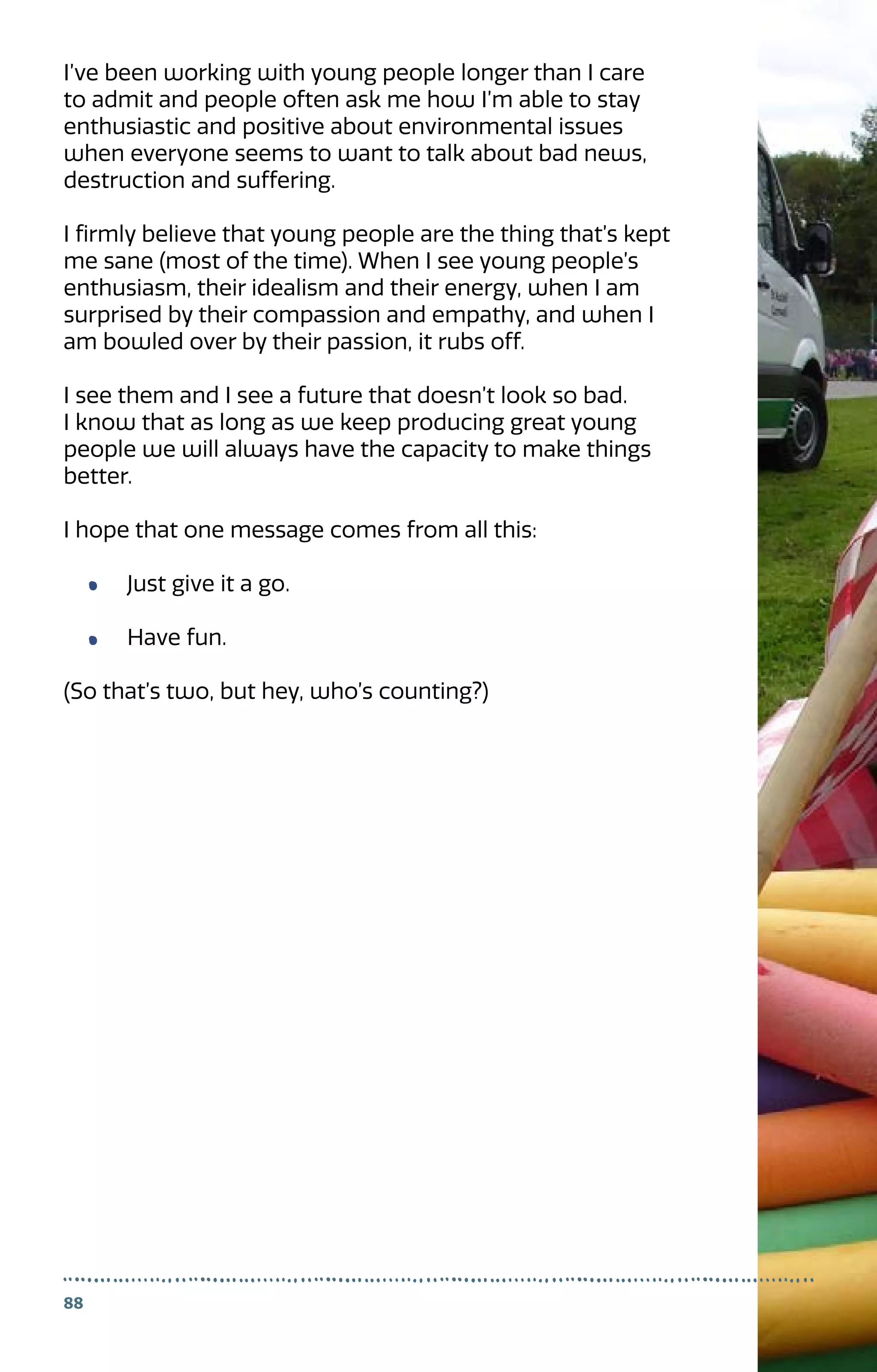 88
I’ve been working with young people longer than I care
to admit and people often ask me how I’m able to stay
enthusiastic and positive about environmental issues
when everyone seems to want to talk about bad news,
destruction and suffering.
I firmly believe that young people are the thing that’s kept
me sane (most of the time). When I see young people’s
enthusiasm, their idealism and their energy, when I am
surprised by their compassion and empathy, and when I
am bowled over by their passion, it rubs off.
I see them and I see a future that doesn’t look so bad.
I know that as long as we keep producing great young
people we will always have the capacity to make things
better.
I hope that one message comes from all this:
Just give it a go.
Have fun.
(So that’s two, but hey, who’s counting?)
 