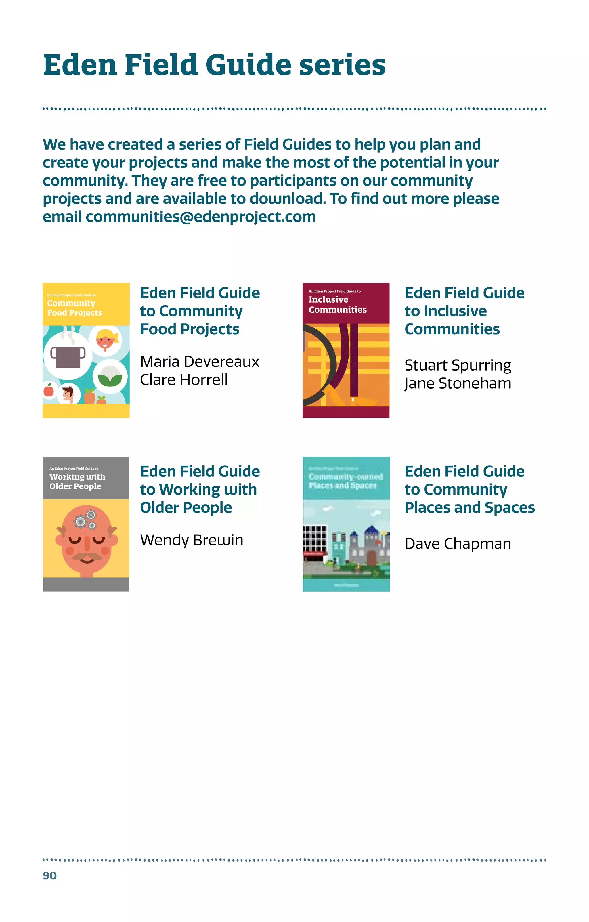 90
Eden Field Guide series
We have created a series of Field Guides to help you plan and
create your projects and make the most of the potential in your
community. They are free to participants on our community
projects and are available to download. To find out more please
email communities@edenproject.com
Community
Food Projects
An Eden Project Field Guide to
FieldGuidetoCommunityFoodProjects
t
nd
m
1
Working with
Older People
An Eden Project Field Guide to
Inclusive
Communities
An Eden Project Field Guide to
Inclusive communities are better
communities. An inclusive community
which welcomes diversity and
encourages and enables participation
is better placed to withstand the
challenges of the future.
This book explains what it means to
be inclusive and the methods we can
use to make sure everyone gets a
chance to join in.
FieldGuidetoInclusiveCommunities
Eden Field Guide
to Community
Food Projects
Maria Devereaux
Clare Horrell
Eden Field Guide
to Working with
Older People
Wendy Brewin
Eden Field Guide
to Inclusive
Communities
Stuart Spurring
Jane Stoneham
Eden Field Guide
to Community
Places and Spaces
Dave Chapman
 