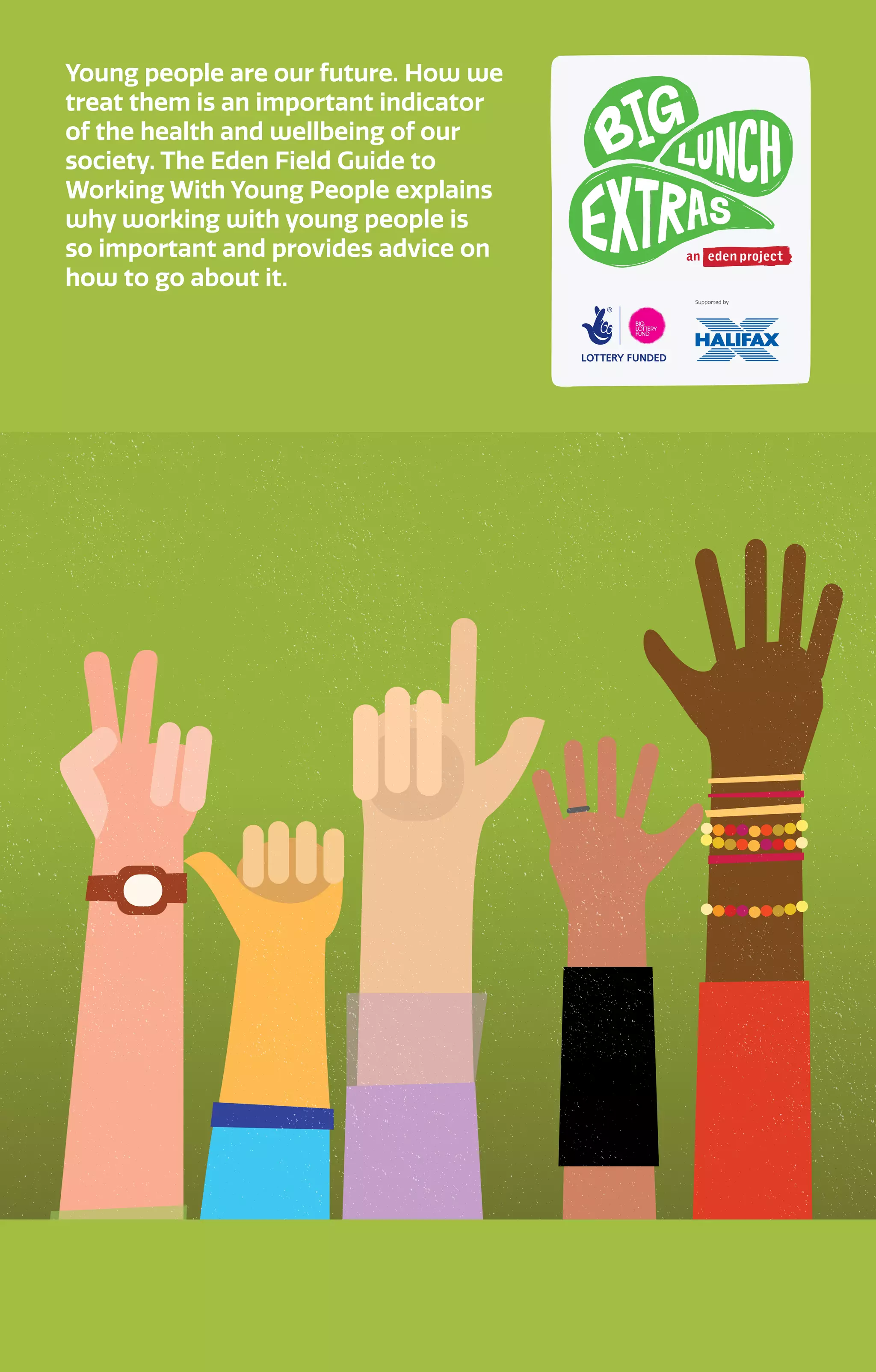 Young people are our future. How we
treat them is an important indicator
of the health and wellbeing of our
society. The Eden Field Guide to
Working With Young People explains
why working with young people is
so important and provides advice on
how to go about it.
 