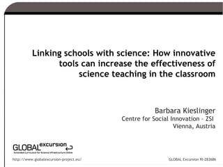 Linking schools with science: How innovative
                tools can increase the effectiveness of
                     science teaching in the classroom



                                                     Barbara Kieslinger
                                         Centre for Social Innovation – ZSI
                                                            Vienna, Austria




http://www.globalexcursion-project.eu/                    GLOBAL Excursion RI-283686
 