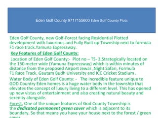 Eden Golf County 9717155600  Eden Golf County Plots Eden Golf County, new Golf-Forest facing Residential Plotted development with luxurious and Fully Built up Township next to formula F1 race track.Yamuna Expressway.     Key Features of Eden Golf County:   Location of Eden Golf County:-  Plot no – TS- 3.Strategically located on the 150 meter wide (Yamuna Expressway) which is within minutes of distance from the proposed Airport Jewar ,Night Safari, Formula F1 Race Track, Gautam Budh University and ICC Cricket Stadium . Water Body of Eden Golf County: -   The incredible feature unique to GOD Country Eden homes is a huge water body in the township that elevates the concept of luxury living to a different level. This has opened up new vistas of entertainment and also creating natural beauty and serenity alongside. Forest , One of the unique features of God County Township is the  dedicated permanent green cover  which is adjacent to its boundary. So that means you have your house next to the forest / green cover. 