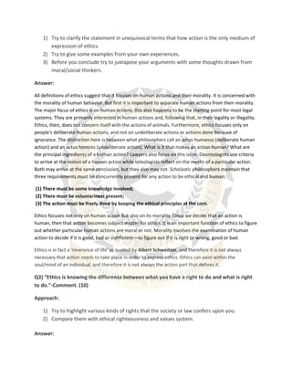 1) Try to clarify the statement in unequivocal terms that how action is the only medium of
expression of ethics.
2) Try to give some examples from your own experiences.
3) Before you conclude try to juxtapose your arguments with some thoughts drawn from
moral/social thinkers.
Answer:
All definitions of ethics suggest that it focuses on human actions and their morality. It is concerned with
the morality of human behavior. But first it is important to separate human actions from their morality.
The major focus of ethics is on human actions; this also happens to be the starting point for most legal
systems. They are primarily interested in human actions and, following that, in their legality or illegality.
Ethics, then, does not concern itself with the actions of animals. Furthermore, ethics focuses only on
people's deliberate human actions, and not on undeliberate actions or actions done because of
ignorance. The distinction here is between what philosophers call an actus humanus (deliberate human
action) and an actus hominis (undeliberate action). What is it that makes an action human? What are
the principal ingredients of a human action? Lawyers also focus on this issue. Deontologists use criteria
to arrive at the notion of a human action while teleologists reflect on the merits of a particular action.
Both may arrive at the same conclusion, but they also may not. Scholastic philosophers maintain that
three requirements must be concurrently present for any action to be ethical and human:
(1) There must be some knowledge involved;
(2) There must be voluntariness present;
(3) The action must be freely done by keeping the ethical principles at the core.
Ethics focuses not only on human action but also on its morality. Once we decide that an action is
human, then that action becomes subject matter for ethics. It is an important function of ethics to figure
out whether particular human actions are moral or not. Morality involves the examination of human
action to decide if it is good, bad or indifferent—to figure out if it is right or wrong, good or bad.
Ethics is in fact a ‘reverence of life’ as quoted by Albert Schweitzer, and therefore it is not always
necessary that action needs to take place in order to express ethics. Ethics can exist within the
soul/mind of an individual, and therefore it is not always the action part that defines it.
Q3) “Ethics is knowing the difference between what you have a right to do and what is right
to do.”-Comment. (10)
Approach:
1) Try to highlight various kinds of rights that the society or law confers upon you.
2) Compare them with ethical righteousness and values system.
Answer:
 