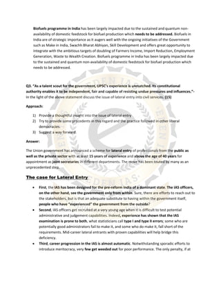 Biofuels programme in India has been largely impacted due to the sustained and quantum non-
availability of domestic feedstock for biofuel production which needs to be addressed. Biofuels in
India are of strategic importance as it augers well with the ongoing initiatives of the Government
such as Make in India, Swachh Bharat Abhiyan, Skill Development and offers great opportunity to
integrate with the ambitious targets of doubling of Farmers Income, Import Reduction, Employment
Generation, Waste to Wealth Creation. Biofuels programme in India has been largely impacted due
to the sustained and quantum non-availability of domestic feedstock for biofuel production which
needs to be addressed.
Q3. “As a talent scout for the government, UPSC’s experience is unmatched. Its constitutional
authority enables it to be independent, fair and capable of resisting undue pressures and influences.”-
In the light of the above statement discuss the issue of lateral entry into civil services. (15)
Approach:
1) Provide a thoughtful insight into the issue of lateral entry
2) Try to provide some precedents in this regard and the practice followed in other liberal
democracies.
3) Suggest a way forward.
Answer:
The Union government has announced a scheme for lateral entry of professionals from the public as
well as the private sector with at least 15 years of experience and above the age of 40 years for
appointment as joint secretaries in different departments. The move has been touted by many as an
unprecedented step.
The case for Lateral Entry
 First, the IAS has been designed for the pre-reform India of a dominant state. The IAS officers,
on the other hand, see the government only from within. Sure, there are efforts to reach out to
the stakeholders, but is that an adequate substitute to having within the government itself,
people who have “experienced” the government from the outside?
 Second, IAS officers get recruited at a very young age when it is difficult to test potential
administrative and judgement capabilities. Indeed, experience has shown that the IAS
examination is prone to both, what statisticians call type I and type II errors; some who are
potentially good administrators fail to make it, and some who do make it, fall short of the
requirements. Mid-career lateral entrants with proven capabilities will help bridge this
deficiency.
 Third, career progression in the IAS is almost automatic. Notwithstanding sporadic efforts to
introduce meritocracy, very few get weeded out for poor performance. The only penalty, if at
 