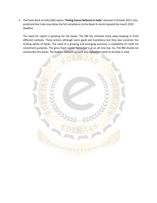  The State Bank of India (SBI) report, 'Timing Future Reforms in India' released in October 2017, also
predicted that India may delay the full compliance to the Basel III norms beyond the march 2019
deadline.
The need for capital is growing for the banks. The RBI has initiated many steps keeping in mind
different contexts. These actions although seem good and mandatory but they also constrain the
lending ability of banks. The need of a growing and emerging economy is availability of credit for
investment purposes. The gross fixed capital formation is at an all time low. So, The RBI should not
overburden the banks. The balance between growth and regulation needs to be kept in view.
 
