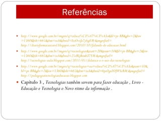 Referências http://www.google.com.br/imgres ?q=educa%C3%A7%C3%A3o& hl = pt -BR&gbv=2& biw =1360& bih =665& tbm =isch&tbnid=EtiOvxJe7yhgEM:& imgrefurl = http://diarioformacaocarol.blogspot.com/2010/10/falando-de-educacao.html http://www.google.com.br/imgres ?q=tecnologias&start=20&num=10& hl = pt -BR&gbv=2& biw =1360& bih =665& tbm =isch&tbnid=25iIKjBtmb37YM:& imgrefurl = http://tecnologias-aula.blogspot.com/2011/05/didatica-e-o-uso-das-tecnologias http://www.google.com.br/imgres ?q=tecnologias+na+educa%C3%A7%C3%A3o&num=10& hl = pt -BR&gbv=2& biw =1360& bih =665& tbm =isch&tbnid=6pe0guY0JWScRM:& imgrefurl = http://pedagogiatecnologiaeducacao.blogspot.com Capítulo 3 ,  Tecnologias também servem para fazer educação , Livro - Educação e Tecnologia o Novo ritmo da informação . 