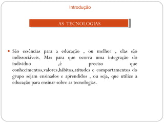São essências para a educação , ou melhor , elas são indissociáveis. Mas para que ocorra uma integração do individuo ,é preciso que conhecimentos,valores,hábitos,atitudes e comportamentos do grupo sejam ensinados e aprendidos , ou seja, que utilize a educação para ensinar sobre as tecnologias. AS  TECNOLOGIAS Introdução 