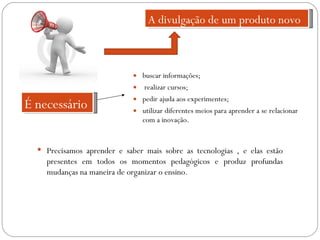 buscar informações; realizar cursos; pedir ajuda aos experimentes; utilizar diferentes meios para aprender a se relacionar com a inovação. A divulgação de um produto novo É necessário Precisamos aprender e saber mais sobre as tecnologias , e elas estão presentes em todos os momentos pedagógicos e produz profundas mudanças na maneira de organizar o ensino. 