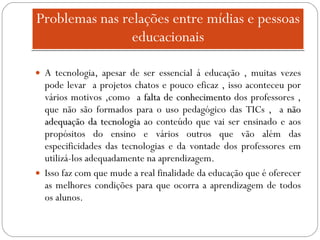 Problemas nas relações entre mídias e pessoas educacionais A tecnologia, apesar de ser essencial á educação , muitas vezes pode levar  a projetos chatos e pouco eficaz , isso aconteceu por vários motivos ,como  a  falta de conhecimento  dos professores , que não são formados para o uso pedagógico das TICs ,  a  não adequação da tecnologia  ao conteúdo que vai ser ensinado e aos propósitos do ensino e vários outros que vão além das especificidades das tecnologias e da vontade dos professores em utilizá-los adequadamente na aprendizagem. Isso faz com que mude a real finalidade da educação que é oferecer as melhores condições para que ocorra a aprendizagem de todos os alunos. 