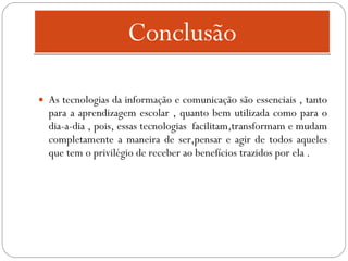 Conclusão As tecnologias da informação e comunicação são essenciais , tanto para a aprendizagem escolar , quanto bem utilizada como para o dia-a-dia , pois, essas tecnologias  facilitam,transformam e mudam completamente a maneira de ser,pensar e agir de todos aqueles que tem o privilégio de receber ao benefícios trazidos por ela . 