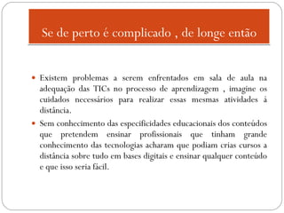 Se de perto é complicado , de longe então Existem problemas a serem enfrentados em sala de aula na adequação das TICs no processo de aprendizagem , imagine os cuidados necessários para realizar essas mesmas atividades á distância.  Sem conhecimento das especificidades educacionais dos conteúdos que pretendem ensinar profissionais que tinham grande conhecimento das tecnologias acharam que podiam crias cursos a distância sobre tudo em bases digitais e ensinar qualquer conteúdo e que isso seria fácil. 