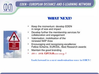 WHAT NEXT?
• Keep the momentum: develop EDEN
in range of size and impact
• Develop further the membership services for
collaboration and engagement
• Valorisation, mobilisation of the
renewed NAP Area
• Encouraging and recognising excellence:
Fellow Scheme, EURODL, Best Research awards
• Maintain the good branding
• 20 1 1 : 20 th EDENAnnive rsary !
Lookforward to a next modernisation wave in EDEN !
 