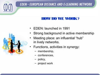 HOWDOWE WORK?
• EDEN: launched in 1991
• Strong background in active membership
• Meeting place: an influential “hub”
in lively networks.
• Functions, activities in synergy:
– membership,
– conferences,
– policy,
– project work
 