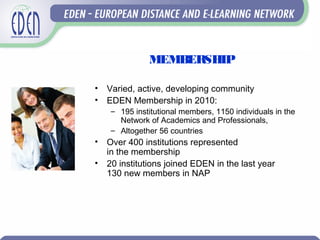 MEMBERSHIP
• Varied, active, developing community
• EDEN Membership in 2010:
– 195 institutional members, 1150 individuals in the
Network of Academics and Professionals,
– Altogether 56 countries
• Over 400 institutions represented
in the membership
• 20 institutions joined EDEN in the last year
130 new members in NAP
 