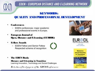KEYWORDS:
QUALITY ANDPROFESSIONAL DEVELOPMENT
• Conferences
– EDEN conferences: major academic
and professional events in Europe;
• European Journal of
Open, Distance and E-learning (EURODL)
• Fellow Awards
– EDEN Fellow and Senior Fellow
Respected scheme of recognition
• The EDEN Book:
Distance and E-learning in Transition
Learning Innovation, Technology and Social Challenges
Se le ctio n o f be st pape rs o f the EDENCo nfe re nce s
 