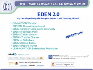 EDEN 2.0
       http://en.wikipedia.org/wiki/European_Distance_and_E-learning_Network

•   Official EDEN Website
•   EURODL Open Access Journal
•   EDEN members' social online community
•   EDEN's Facebook Page
                                                                   orto
•   EDEN's Twitter account
                                                               ENP
•   EDEN's Youtube Channel                                  #ED
•   EDEN on Slideshare
•   EDEN's Scoop-it page
•   EDEN's Paper.li journal
•   LEARNOVATION Stakeholders Roundtable




                                                                               11
 