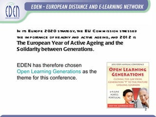 In its Europe 2020 strategy, the EU Com m ission stressed
the im portance of healthy and active ageing, and 201 2 is
The European Year of Active Ageing and the
S olidarity between Generations.


EDEN has therefore chosen
Open Learning Generations as the
theme for this conference.




                                                             2
 