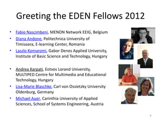 Greeting the EDEN Fellows 2012
•   Fabio Nascimbeni, MENON Network EEIG, Belgium
•   Diana Andone, Politechnica University of
    Timisoara, E-learning Center, Romania
•   Laszlo Komaromi, Gabor Denes Applied University,
    Institute of Basic Science and Technology, Hungary

•   Andrea Karpati, Eotvos Lorand University,
    MULTIPED Centre for Multimedia and Educational
    Technology, Hungary
•   Lisa-Marie Blaschke, Carl von Ossietzky University
    Oldenburg, Germany
•   Michael Auer, Carinthia University of Applied
    Sciences, School of Systems Engineering, Austria

                                                         6
 