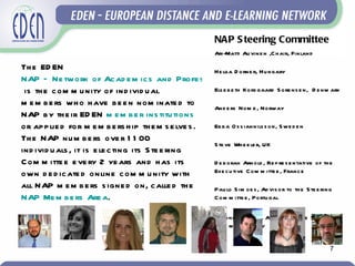 NAP S teering Committee
                                                              Ari-Matti Au vine n ,C h air, Finland

Th e ED EN                                             He lga D orne r, Hu ngary
NAP – Ne tw ork of Ac ad e m ic s and Profe s s ionals
 is th e c om m u nity of ind ivid u al                Els e b e th Kors gaard S ore ns e n, D e nm ark
m e m b e rs w h o h ave b e e n nom inate d to        And e rs Nom e , Norway
NAP b y th e ir ED EN m e m b e r ins titu tions
or ap p lie d for m e m b e rs h ip th e m s e lve s . Eb b a O s s iannils s on, S we d e n
Th e NAP nu m b e rs ove r 1 1 00
                                                       S te ve Wh e e le r, UK
ind ivid u als , it is e le c ting its S te e ring
C om m itte e e ve ry 2 ye ars and h as its            D e b orah Arnold , Re p re s e ntative of th e
own d e d ic ate d online c om m u nity w ith          Exe cu tive C om m itte e , France

all NAP m e m b e rs s igne d on, c alle d th e        Pau lo S im oe s , Ad vis or to th e S te e ring
NAP Me m b e rs Are a.                                 C om m itte e , Portu gal

                                                              Antone lla Poce , Ad vis or to th e S te e ring
                                                              C om m itte e , Italy


                                                                                                          7
 