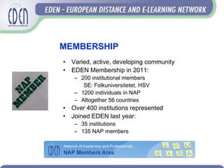 MEMBERSHIP
• Varied, active, developing community
• EDEN Membership in 2011:
   – 200 institutional members
      SE: Folkuniversitetet, HSV
   – 1200 individuals in NAP
   – Altogether 56 countries
• Over 400 institutions represented
• Joined EDEN last year:
   – 35 institutions
   – 135 NAP members
 