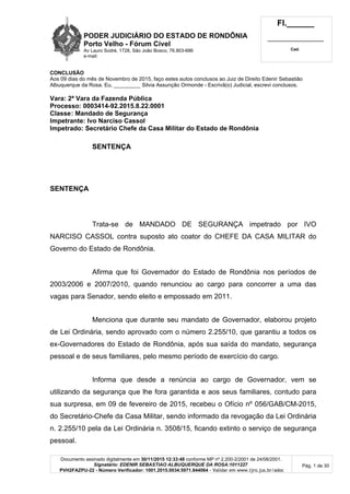 PODER JUDICIÁRIO DO ESTADO DE RONDÔNIA
Porto Velho - Fórum Cível
Av Lauro Sodré, 1728, São João Bosco, 76.803-686
e-mail:
Fl.______
_________________________
Cad.
Documento assinado digitalmente em 30/11/2015 12:33:48 conforme MP nº 2.200-2/2001 de 24/08/2001.
Signatário: EDENIR SEBASTIAO ALBUQUERQUE DA ROSA:1011227
PVH2FAZPU-22 - Número Verificador: 1001.2015.0034.5971.844064 - Validar em www.tjro.jus.br/adoc
Pág. 1 de 30
CONCLUSÃO
Aos 09 dias do mês de Novembro de 2015, faço estes autos conclusos ao Juiz de Direito Edenir Sebastião
Albuquerque da Rosa. Eu, _________ Silvia Assunção Ormonde - Escrivã(o) Judicial, escrevi conclusos.
Vara: 2ª Vara da Fazenda Pública
Processo: 0003414-92.2015.8.22.0001
Classe: Mandado de Segurança
Impetrante: Ivo Narciso Cassol
Impetrado: Secretário Chefe da Casa Militar do Estado de Rondônia
SENTENÇA
SENTENÇA
Trata-se de MANDADO DE SEGURANÇA impetrado por IVO
NARCISO CASSOL contra suposto ato coator do CHEFE DA CASA MILITAR do
Governo do Estado de Rondônia.
Afirma que foi Governador do Estado de Rondônia nos períodos de
2003/2006 e 2007/2010, quando renunciou ao cargo para concorrer a uma das
vagas para Senador, sendo eleito e empossado em 2011.
Menciona que durante seu mandato de Governador, elaborou projeto
de Lei Ordinária, sendo aprovado com o número 2.255/10, que garantiu a todos os
ex-Governadores do Estado de Rondônia, após sua saída do mandato, segurança
pessoal e de seus familiares, pelo mesmo período de exercício do cargo.
Informa que desde a renúncia ao cargo de Governador, vem se
utilizando da segurança que lhe fora garantida e aos seus familiares, contudo para
sua surpresa, em 09 de fevereiro de 2015, recebeu o Ofício nº 056/GAB/CM-2015,
do Secretário-Chefe da Casa Militar, sendo informado da revogação da Lei Ordinária
n. 2.255/10 pela da Lei Ordinária n. 3508/15, ficando extinto o serviço de segurança
pessoal.
 