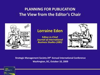 PLANNING FOR PUBLICATION
   The View from the Editor’s Chair


                    Lorraine Eden
                         Editor-in-Chief
                    Journal of International
                     Business Studies (JIBS)




Strategic Management Society 29th Annual International Conference
                Washington, DC, October 10, 2009
 