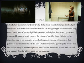 Eden Lake’s main character Jenny (Kelly Reilly) to an extent challenges the final girl
theory. She does not follow the characteristics of being a virgin and she doesn’t fully

embody this idea of the final girl being curious and vigilant, but try's to ignore the
situation. However when it came to the climax of the film Jenny did take on her
masculine side to her character as she battle against the gang of teens and their
parents to the final minutes of the film. On the other hand (spoiler) she doesn’t not

live and get away as most final girls do although the film seems to hint until the last
few seconds that she will get away, but she does not.

 