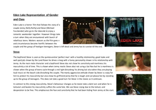 Eden Lake Representation of Gender
and Class
Eden Lake is a horror film that follows the story of a
couple Jenny (Kelly Reilly) and Steve (Michael
Fassbender) who go to the lakeside to enjoy a
romantic weekender together. However things take
a turn when they are encountered with bunch of
rebellious teens. Matters worsen as the film goes n
and circumstances become horrific between the
couple and the group of hooligan teenagers, Steve is left dead and Jenny has to survive till the end.
Steve
The boyfriend Steve is seen as the quintessential ‘perfect man’ with a healthy relationship, good looks and
well-paid job shown by the Land Rover he drives a long with a funny personality shown in his relationship with
Jenny. As the main male character and a boyfriend Steve dos not show his sensitivity and manliness his
masculinity a lot of time. This is shown when Jenny mocks Steve abut not using a Sat Nav but he is manliness is
shown when the group of teens cycle through a red light disturbing his driving but also when they are playing
loud music on the beach side disturbing the couple. The manly aggressive attitude shown by Steve is a way for
him to protect his masculinity but also show his girlfriend jenny that he is tough and can please her by standing
up to the group of teenagers. This does not take a good turn for Steve in the movie as it continues.
In contrast to this strong masculinity, Steve’s behaviour changes as he movie take a dark turn and when he is
tortured and beaten his masculinity suffers the same fate. We see Steve crying due to the torture and
desperation to be free. This emphasises the fearand sensitivity that he had been hiding from Jenny at the start.
 