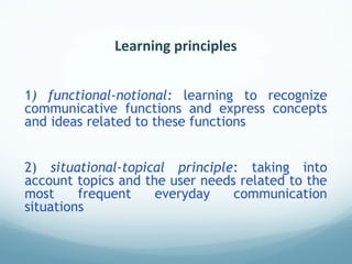 Learning principles
1) functional-notional: learning to recognize
communicative functions and express concepts
and ideas related to these functions
2) situational-topical principle: taking into
account topics and the user needs related to the
most frequent everyday communication
situations
 