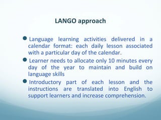 LANGO approach
Language learning activities delivered in a
calendar format: each daily lesson associated
with a particular day of the calendar.
Learner needs to allocate only 10 minutes every
day of the year to maintain and build on
language skills
Introductory part of each lesson and the
instructions are translated into English to
support learners and increase comprehension.
 