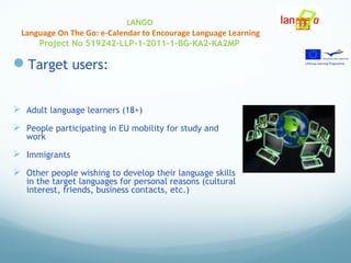 LANGO
Language On The Go: e-Calendar to Encourage Language Learning
Project No 519242-LLP-1-2011-1-BG-KA2-KA2MP
Target users:
 Adult language learners (18+)
 People participating in EU mobility for study and
work
 Immigrants
 Other people wishing to develop their language skills
in the target languages for personal reasons (cultural
interest, friends, business contacts, etc.)
 
