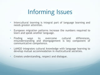 Informing Issues
• Intercultural learning is integral part of language learning and
needs greater attention.
• European migration patterns increase the numbers required to
learn and speak another language.
• Finding ways to overcome cultural differences,
misunderstanding and disengagement is key component of
communicative competence.
• LANGO integrates cultural knowledge with language learning to
develop mutual accommodation in multicultural societies.
• Creates understanding, respect and dialogue.
 