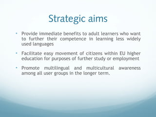 Strategic aims
• Provide immediate benefits to adult learners who want
to further their competence in learning less widely
used languages
• Facilitate easy movement of citizens within EU higher
education for purposes of further study or employment
• Promote multilingual and multicultural awareness
among all user groups in the longer term.
 