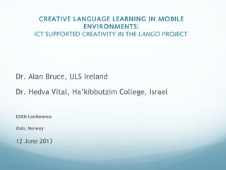 CREATIVE LANGUAGE LEARNING IN MOBILE
ENVIRONMENTS:
ICT SUPPORTED CREATIVITY IN THE LANGO PROJECT
Dr. Alan Bruce, ULS Ireland
Dr. Hedva Vital, Ha’kibbutzim College, Israel
EDEN Conference
Oslo, Norway
12 June 2013
 