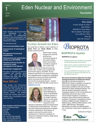 ISSUE


  1                         Eden Nuclear and Environment
   June                                                                                                                 Newsletter
   2011


                                                                                                                           this issue
                                                                                                            Further Growth for Eden P 1
                                                                                                                          New Offices P 1
Our services                                                                                                BIOPROTA Forum News P 1
Eden Nuclear and Environment                                                                              Best Available Techniques P 2
are     specialists   in     the                                                                                The LLWR 2011 ESC P 2
assessment      of  radionuclide
impacts to the environment and                                                                                                  Eden @ P 2
the management and disposal of                                                                                     Eden NE Contacts P 2
radioactive wastes.
Our services cover:
                                       Further Growth for Eden
Environmental Safety Cases             We would like to extend a warm welcome to
Assessments of radiological            Adrian Punt and Shelly Mobbs at Eden
impact                                 Nuclear and Environment.
                                                             Adrian brings a strong
Management of technical
                                                             background in both the
                                                                                          BIOPROTA Update
programmes
                                                             technical and                BIOPROTA at a glance
Optioneering and optimisation                                commercial aspects of
studies (e.g. BAT/BPM)                                       the nuclear industry.           Published report on uncertainties associated
Detailed technical studies for                               Adrian has provided              with Non-Human Biota assessments.
radioactive waste                                            consultancy support to
                                                                                             Work to inter-compare models for the release
management and disposal                                      new nuclear build
                                                                                              of C-14 from soils and uptake to plants is
                                       utilities, operational and decommissioning             underway.
Stakeholder engagement
                                       nuclear sites, ‘smaller users’ as well as the
                                                                                             The annual BIOPROTA workshop was held
We place an emphasis on technical      Environment Agency and SEPA. He has
                                                                                              on 18-19 June in Hamilton (Canada) prior to
excellence and providing good          extensive experience in the areas of radioactive       the ICRER Conference.
value.     Our staff are highly        and integrated waste management, radiological
committed and share fully in the
                                       assessments and environmental radioactivity.       Non-human Protection Objectives for Deep
success of our business.
                                       Adrian has joined Eden Nuclear and                 Geological Disposal of Radioactive Waste
                                       Environment as Associate Director. Contact
New Offices                            Adrian on +44 (0) 7875 690 585 or email him at
                                                                                          Eden NE are the technical lead for a
                                                                                          BIOPROTA initiative to establish a process by
Eden Nuclear and Environment           ap@eden-ne.co.uk.                                  which waste management operators can
continues to grow and we have now                                                         demonstrate compliance with environmental
                                                                Shelly Mobbs has          objectives for Deep Geological Disposal. The
moved into new premises at the
                                                                been Leader of the        work will develop assessment criteria of
Eden Conference Barn near Temple
                                                                Waste Management          radiological exposure of Non-Human Biota and
Sowerby, Penrith.     The facilities
                                                                Group of the Radiation    significantly improve the way in which
provide both working space and a
                                                                Protection Division of    environmental compliance is assessed in
meeting room, conveniently located
                                                                the Health Protection     situations where initial screening criteria are
next to the A66.
                                                                Agency for thirty years   exceeded. The project is supported by Posiva
                                                                and brings a wealth of    (Finland), NWMO (Canada), ANDRA and
                                                                experience of the         IRSN (France), SSM and SKB (Sweden), OSU
                                        disposal of radioactive waste and assessments     (USA), UMB (Norway), Manchester
Eden Nuclear and Environment                                                              Metropolitan University and GMS Abingdon
                                        of radioactively contaminated land. Her work
Eden Conference Barn                                                                      Ltd. A workshop is being held in Glasgow on 6-
                                        has also included the development of radiation
Low Moor                                                                                  7 July.
                                        protection standards for the protection of
Penrith                                                                                                               Continued on Page 2
                                        people at work and the public and the
Cumbria
CA10 1XQ                                development of a Recovery Handbook for
Tel: +44 (0)1768 362009                 Response to Radiation Incidents. Shelly will be
Fax: +44 (0)1768 293100                 joining us in October.
Web: www.eden-ne.co.uk
 