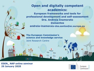 The European Commission’s
science and knowledge service
Joint Research Centre
Open and digitally competent
academics:
European frameworks and tools for
professional development and self-assessment
Dra. Andreia Inamorato
@aisantos
andreia-inamorato-dos.santos@ec.europa.eu
EDEN_ NAP online seminar
29 January 2020
 
