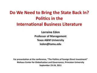 Do We Need to Bring the State Back In?
             Politics in the
   International Business Literature
                              Lorraine Eden
                       Professor of Management
                         Texas A&M University
                           leden@tamu.edu




 For presentation at the conference, “The Politics of Foreign Direct Investment”
     Niehaus Center for Globalization and Governance, Princeton University
                             September 23-24, 2011
 