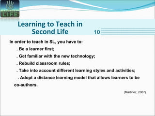 Learning to Teach in Second Life In order to teach in SL, you have to:    . Be a learner first;   . Get familiar with the new technology;   . Rebuild classroom rules;   . Take into account different learning styles and activities;   . Adopt a distance learning model that allows learners to be co-authors. (Martinez, 2007) 10 