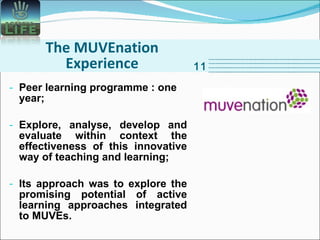 The MUVEnation Experience Peer learning programme : one year; Explore, analyse, develop and evaluate within context the effectiveness of this innovative way of teaching and learning; Its approach was to explore the promising potential of active learning approaches integrated to MUVEs. 11 